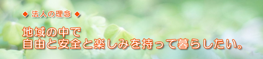 法人の理念：地域の中で自由と安全と楽しみを持って暮らしたい。